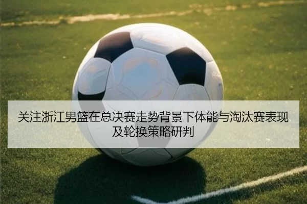 关注浙江男篮在总决赛走势背景下体能与淘汰赛表现及轮换策略研判