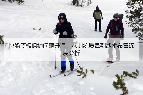快船篮板保护问题升温：从训练质量到战术布置深度分析
