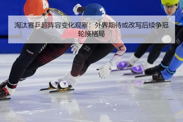 淘汰赛乒超阵容变化观察：外界期待或改写后续争冠轮换格局