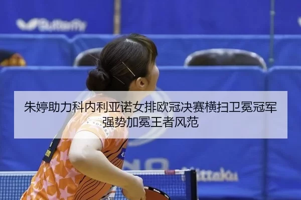 朱婷助力科内利亚诺女排欧冠决赛横扫卫冕冠军 强势加冕王者风范